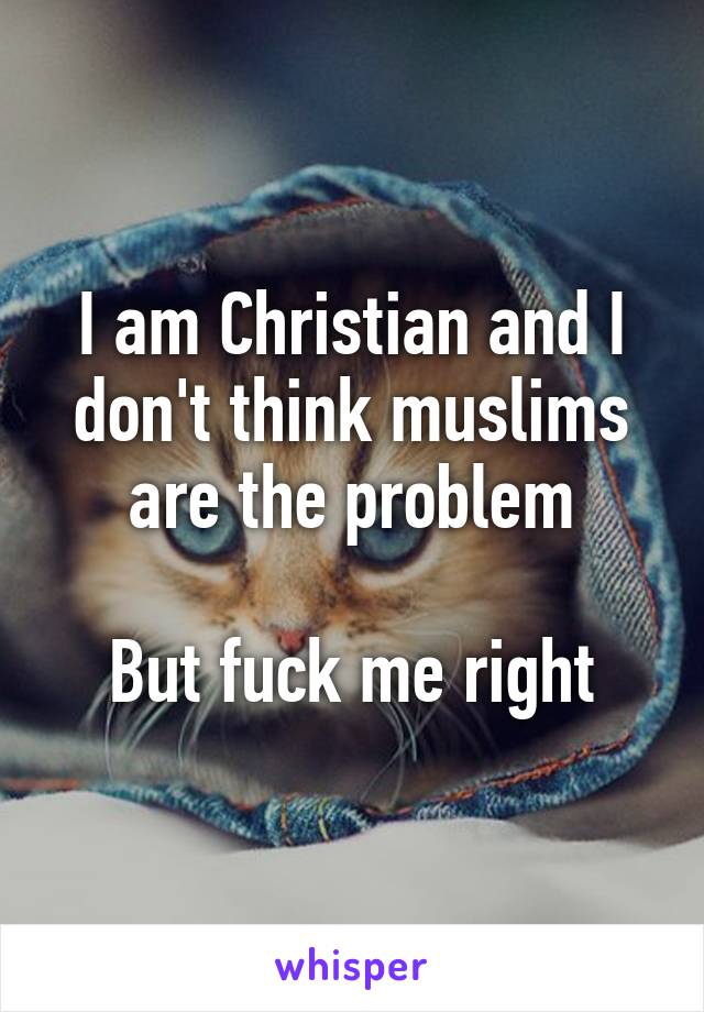 I am Christian and I don't think muslims are the problem

But fuck me right