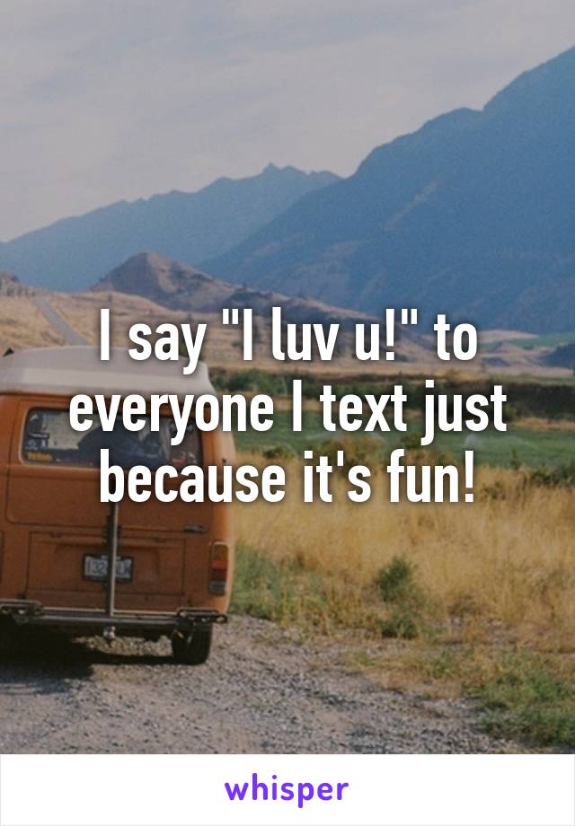 I say "I luv u!" to everyone I text just because it's fun!