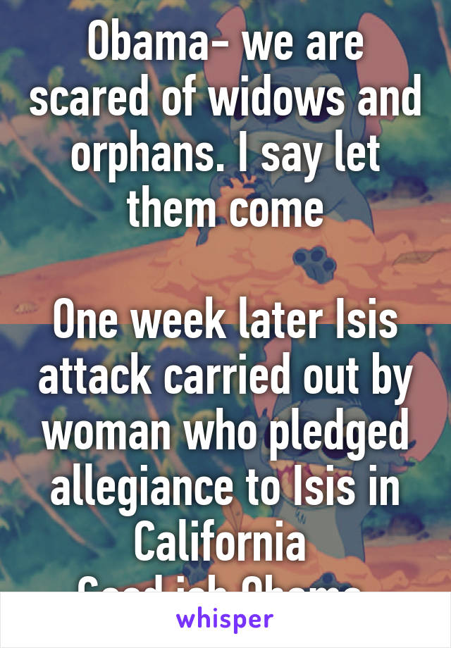Obama- we are scared of widows and orphans. I say let them come

One week later Isis attack carried out by woman who pledged allegiance to Isis in California 
Good job Obama 