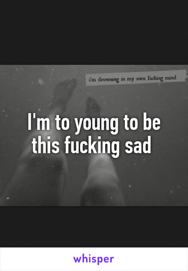 I'm to young to be this fucking sad 