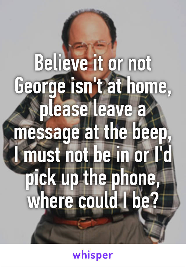 Believe it or not George isn't at home, please leave a message at the beep, I must not be in or I'd pick up the phone, where could I be?