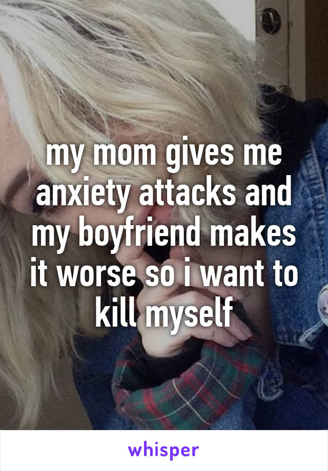 my mom gives me anxiety attacks and my boyfriend makes it worse so i want to kill myself