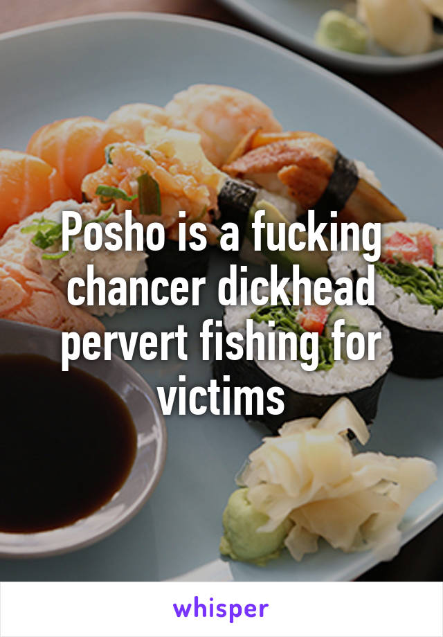 Posho is a fucking chancer dickhead pervert fishing for victims