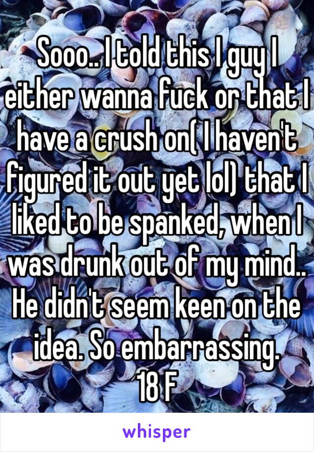 Sooo.. I told this I guy I either wanna fuck or that I have a crush on( I haven't figured it out yet lol) that I liked to be spanked, when I was drunk out of my mind.. He didn't seem keen on the idea. So embarrassing.
18 F