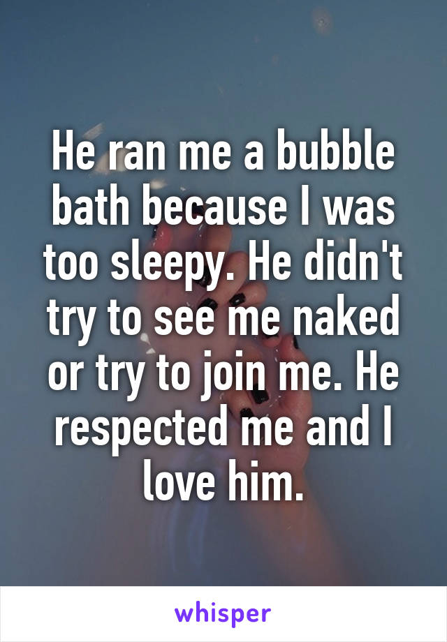He ran me a bubble bath because I was too sleepy. He didn't try to see me naked or try to join me. He respected me and I love him.