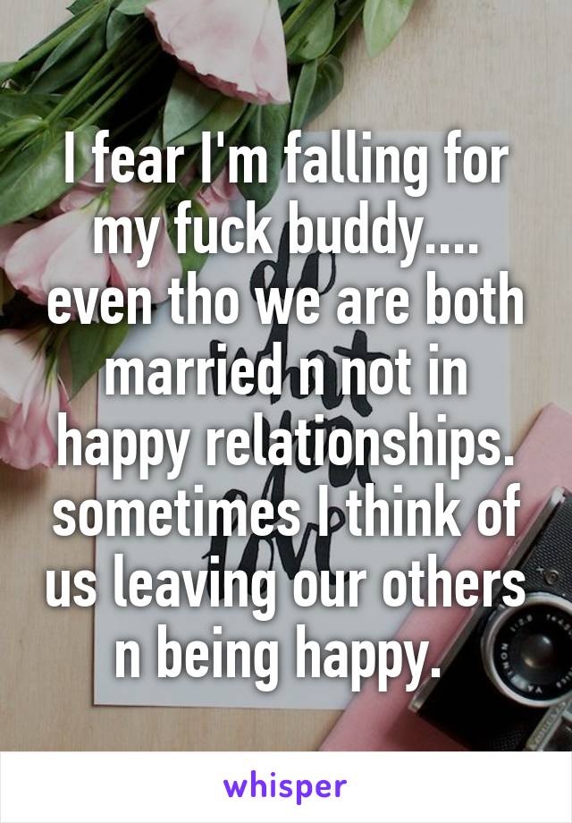 I fear I'm falling for my fuck buddy.... even tho we are both married n not in happy relationships. sometimes I think of us leaving our others n being happy. 