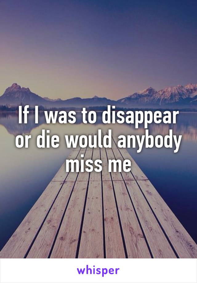 If I was to disappear or die would anybody miss me