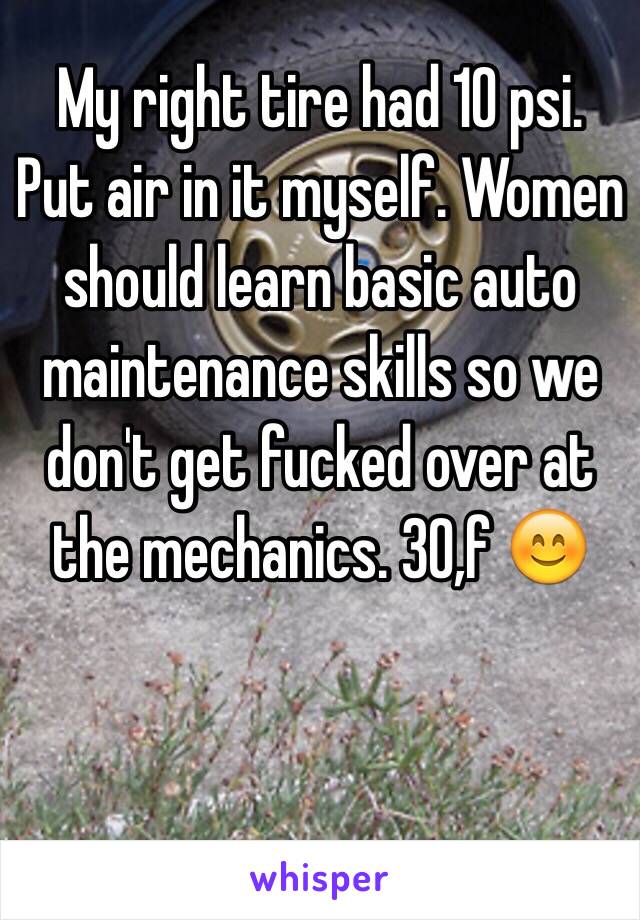 My right tire had 10 psi. Put air in it myself. Women should learn basic auto maintenance skills so we don't get fucked over at the mechanics. 30,f 😊