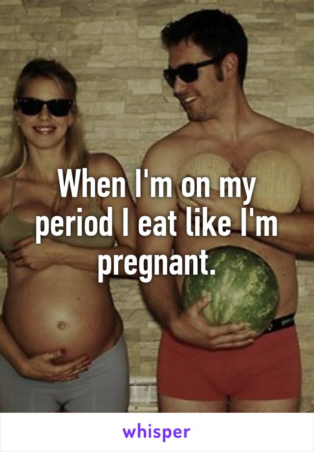 When I'm on my period I eat like I'm pregnant.