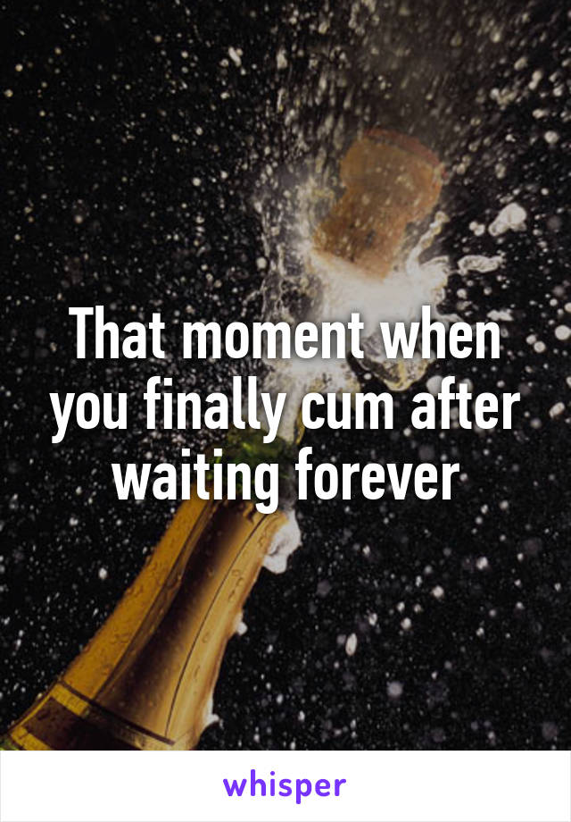 That moment when you finally cum after waiting forever