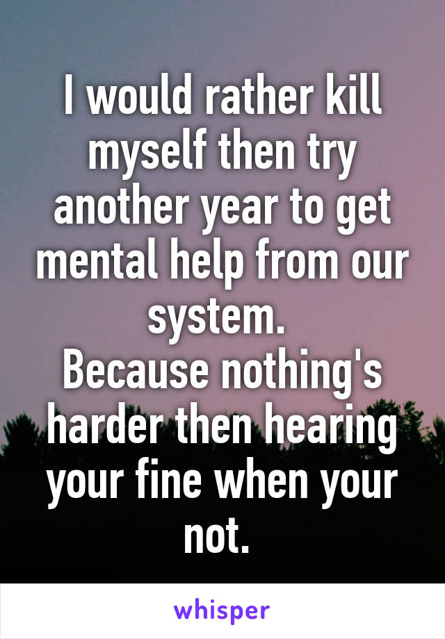 I would rather kill myself then try another year to get mental help from our system. 
Because nothing's harder then hearing your fine when your not. 