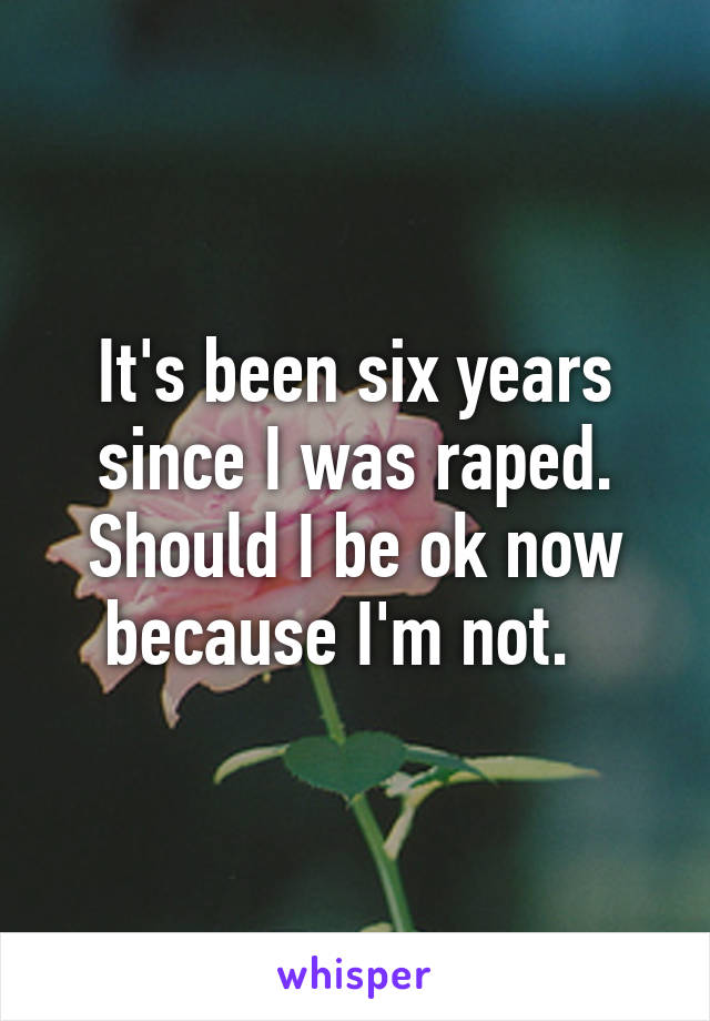 It's been six years since I was raped. Should I be ok now because I'm not.  