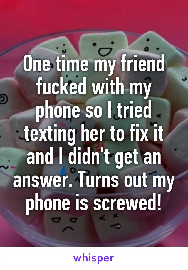 One time my friend fucked with my phone so I tried texting her to fix it and I didn't get an answer. Turns out my phone is screwed!
