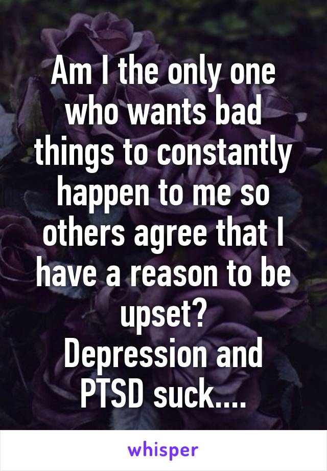 Am I the only one who wants bad things to constantly happen to me so others agree that I have a reason to be upset?
Depression and PTSD suck....