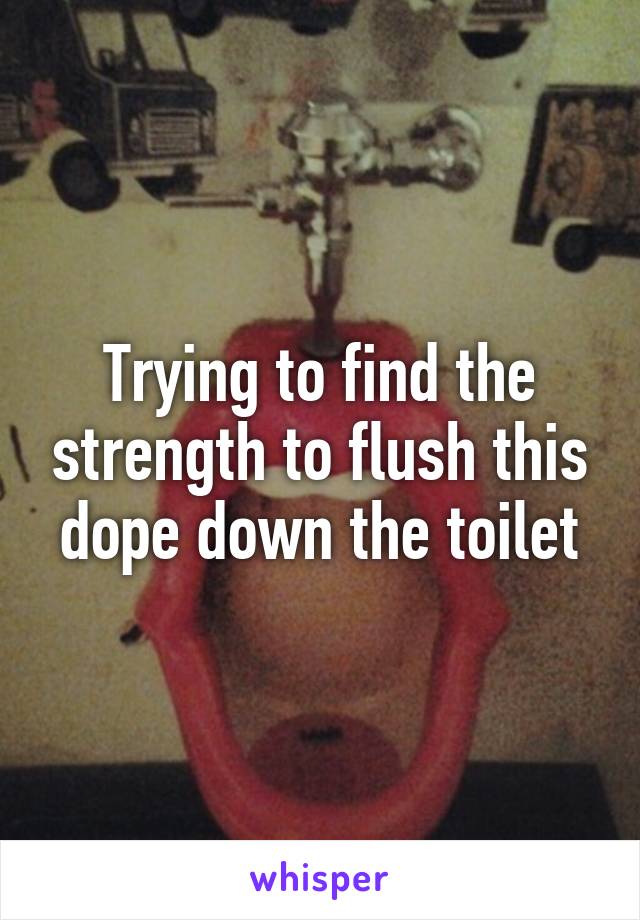 Trying to find the strength to flush this dope down the toilet
