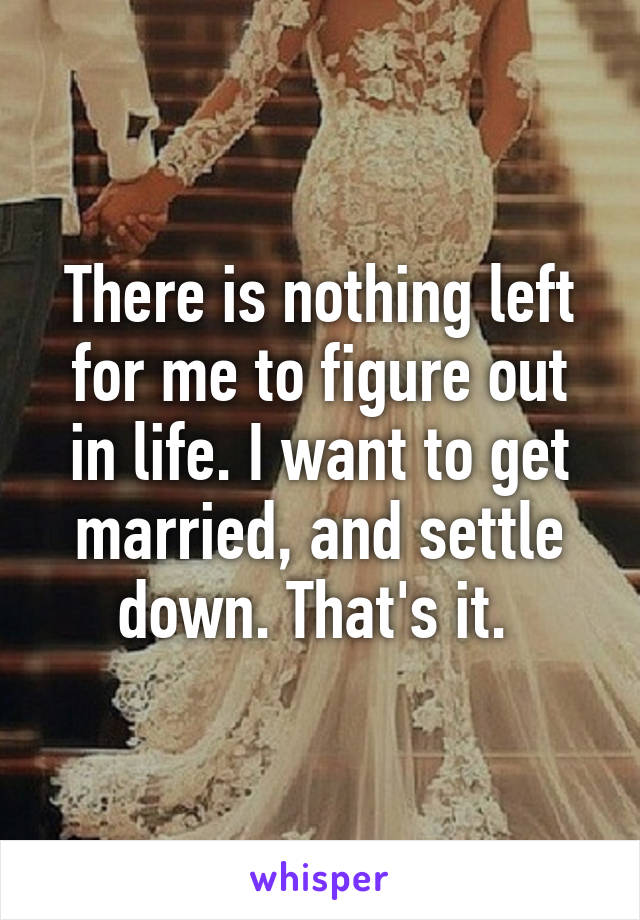 There is nothing left for me to figure out in life. I want to get married, and settle down. That's it. 