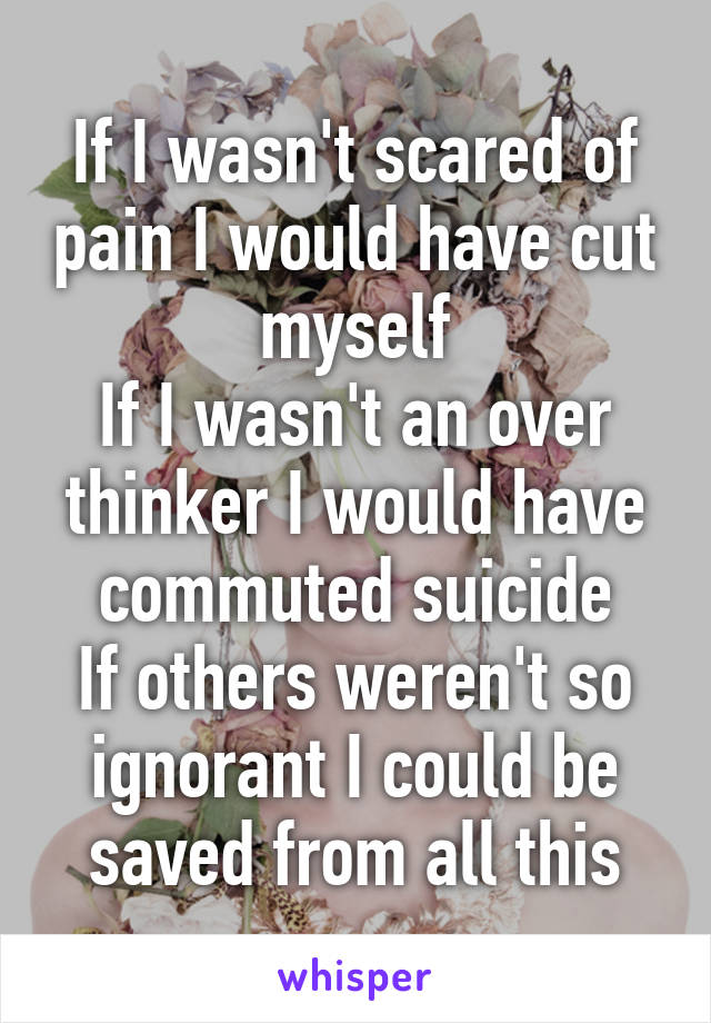 If I wasn't scared of pain I would have cut myself
If I wasn't an over thinker I would have commuted suicide
If others weren't so ignorant I could be saved from all this