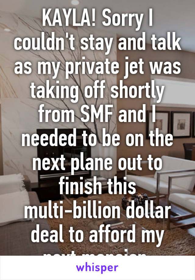 KAYLA! Sorry I couldn't stay and talk as my private jet was taking off shortly from SMF and I needed to be on the next plane out to finish this multi-billion dollar deal to afford my next mansion.