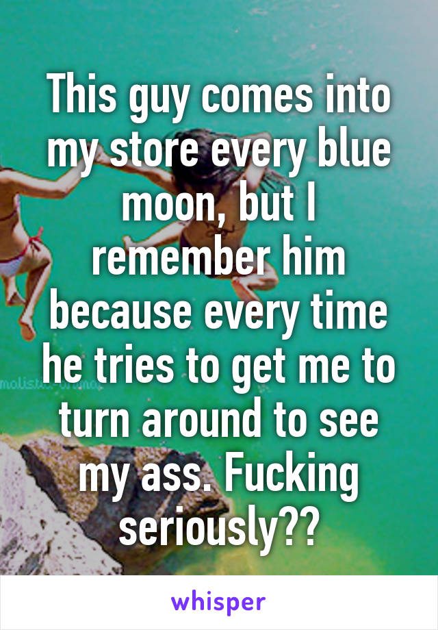 This guy comes into my store every blue moon, but I remember him because every time he tries to get me to turn around to see my ass. Fucking seriously??