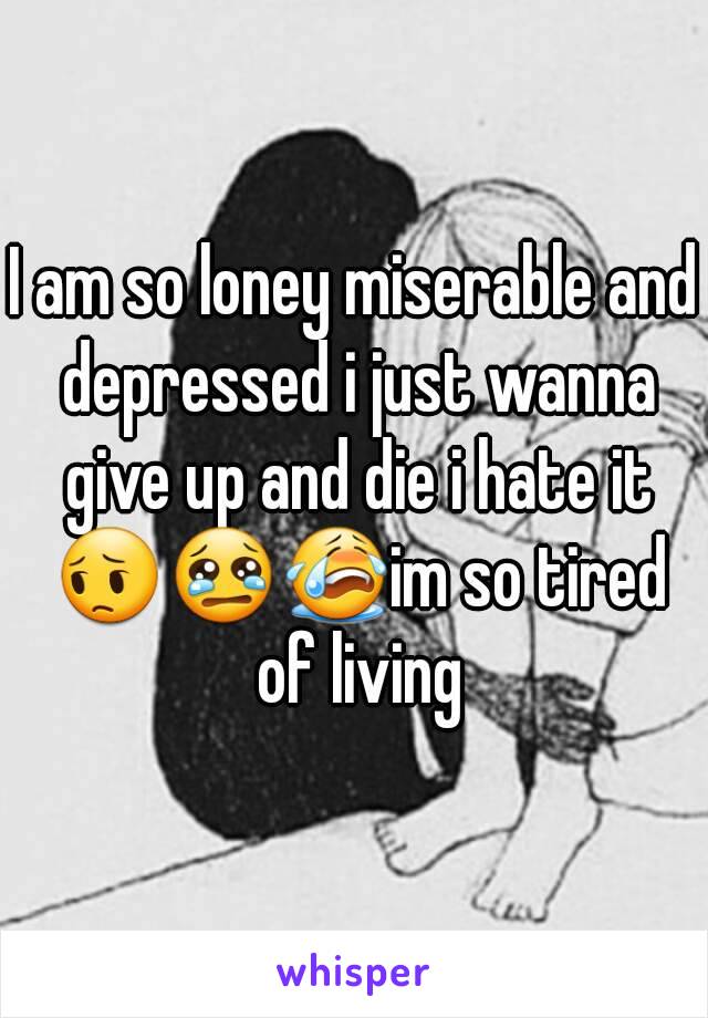 I am so loney miserable and depressed i just wanna give up and die i hate it 😔😢😭im so tired of living