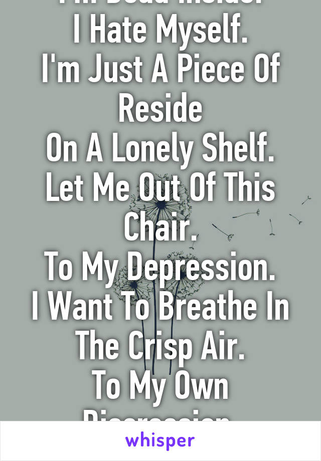 I'm Dead Inside.
I Hate Myself.
I'm Just A Piece Of Reside
On A Lonely Shelf.
Let Me Out Of This Chair.
To My Depression.
I Want To Breathe In The Crisp Air.
To My Own Discression,
Please...Let Me Die.