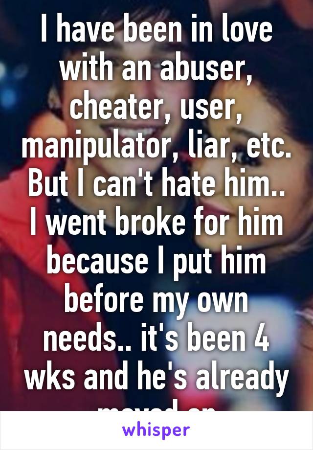 I have been in love with an abuser, cheater, user, manipulator, liar, etc. But I can't hate him.. I went broke for him because I put him before my own needs.. it's been 4 wks and he's already moved on
