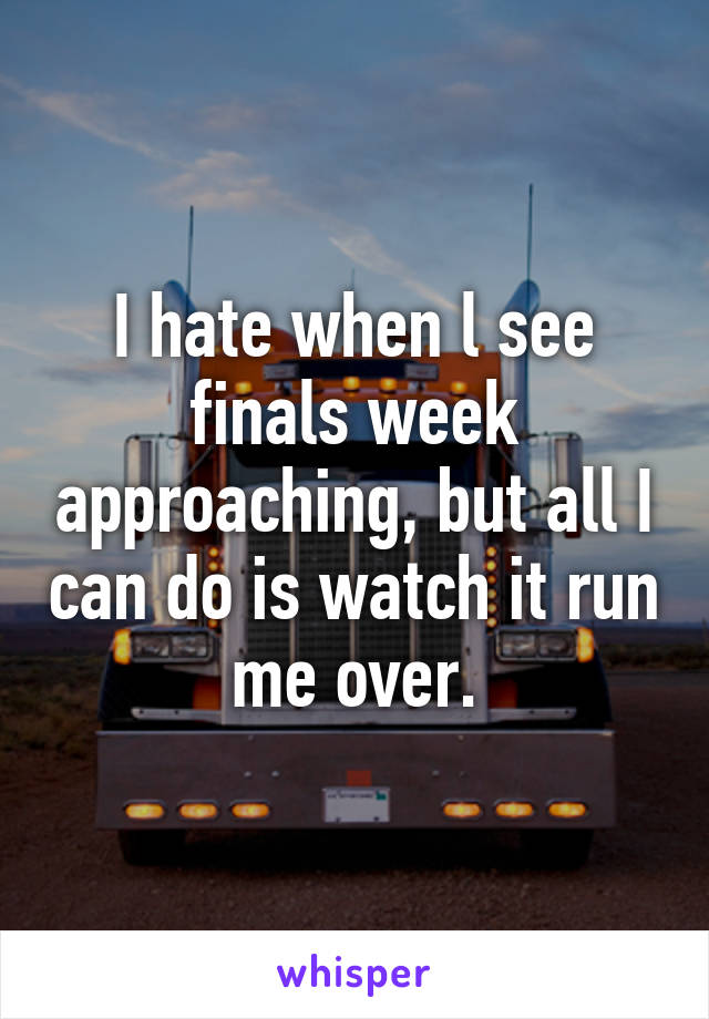 I hate when l see finals week approaching, but all I can do is watch it run me over.