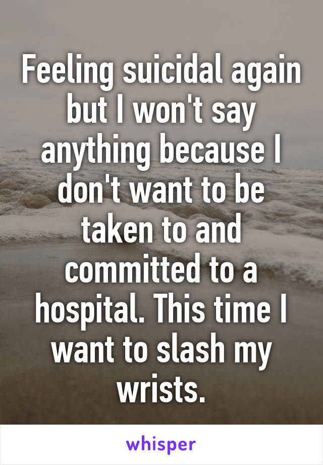 Feeling suicidal again but I won't say anything because I don't want to be taken to and committed to a hospital. This time I want to slash my wrists.