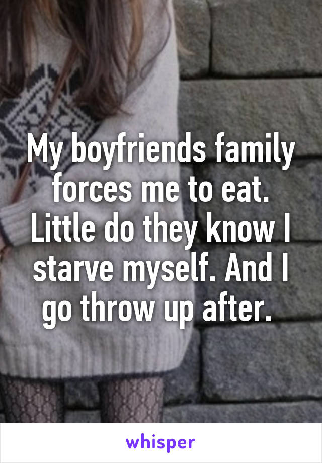 My boyfriends family forces me to eat. Little do they know I starve myself. And I go throw up after. 