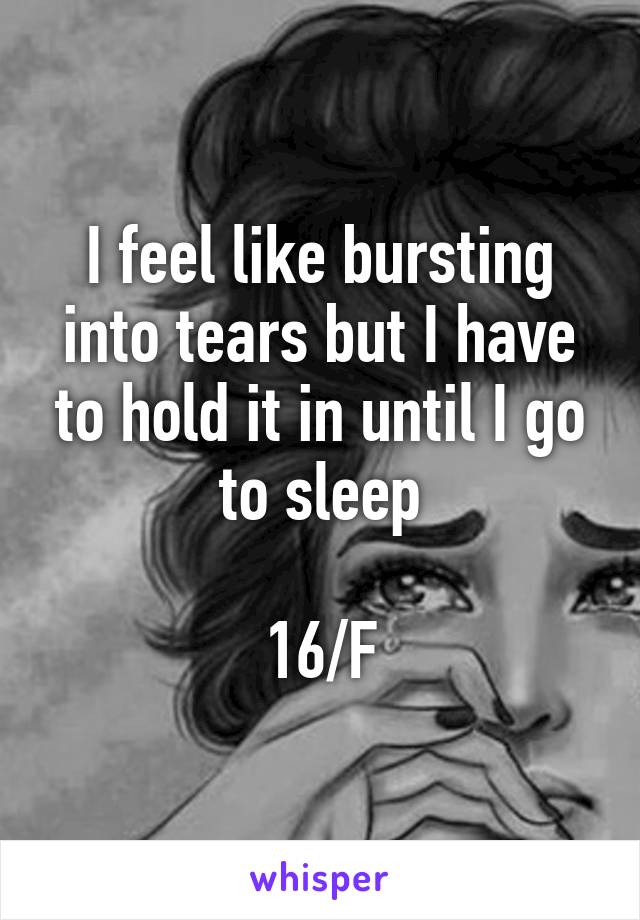 I feel like bursting into tears but I have to hold it in until I go to sleep

16/F