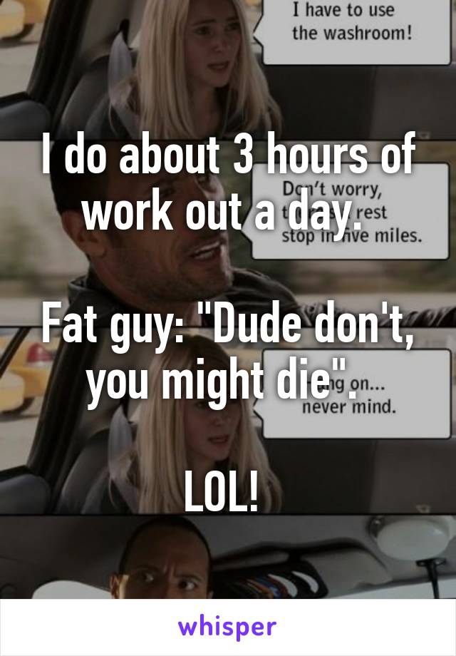 I do about 3 hours of work out a day. 

Fat guy: "Dude don't, you might die". 

LOL! 