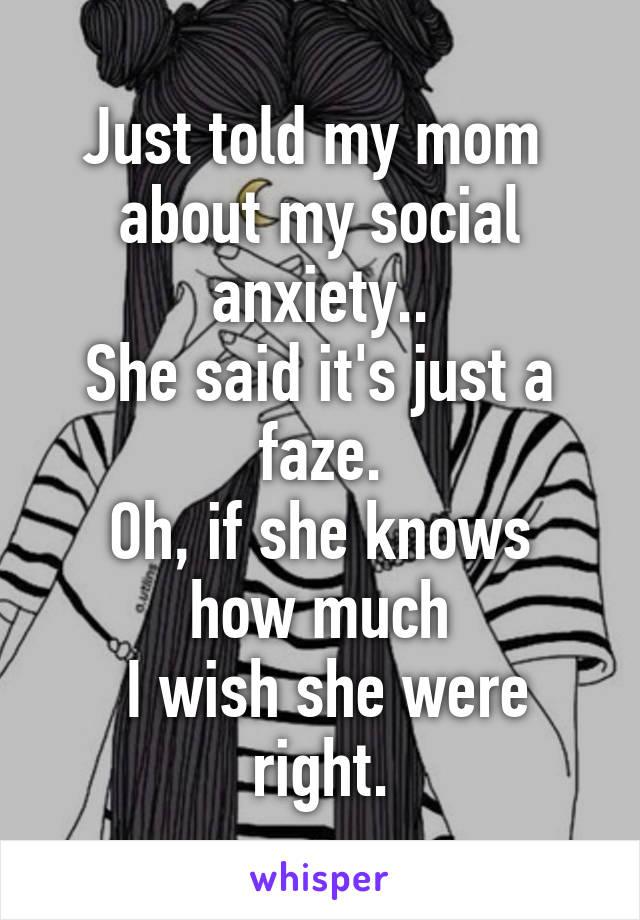 Just told my mom 
about my social anxiety..
She said it's just a faze.
Oh, if she knows how much
 I wish she were right.