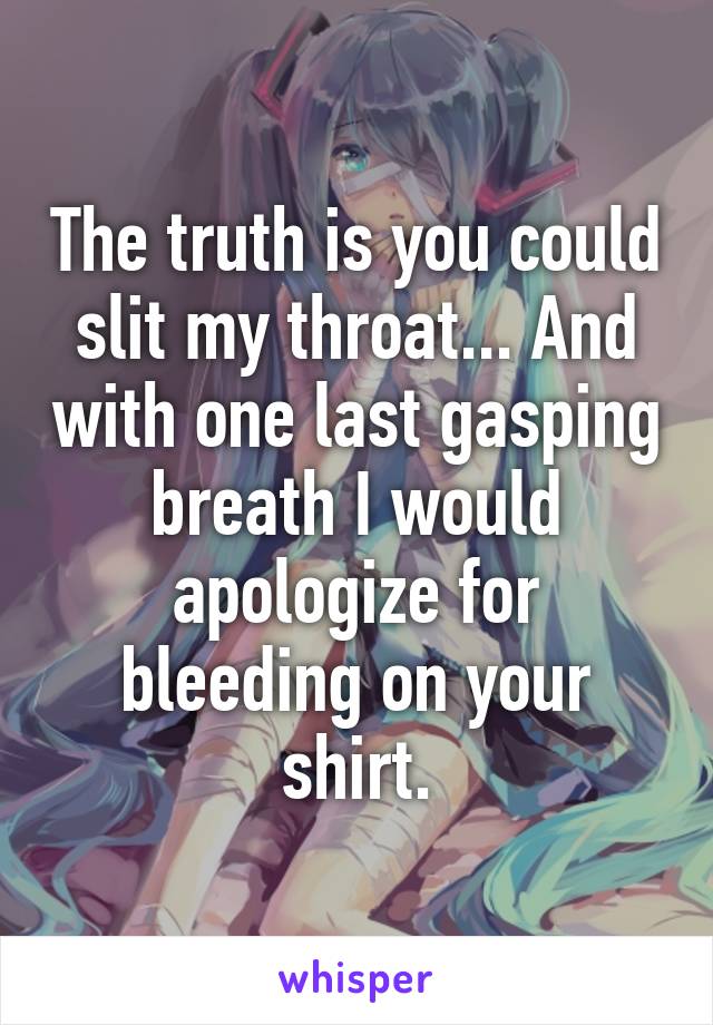 The truth is you could slit my throat... And with one last gasping breath I would apologize for bleeding on your shirt.
