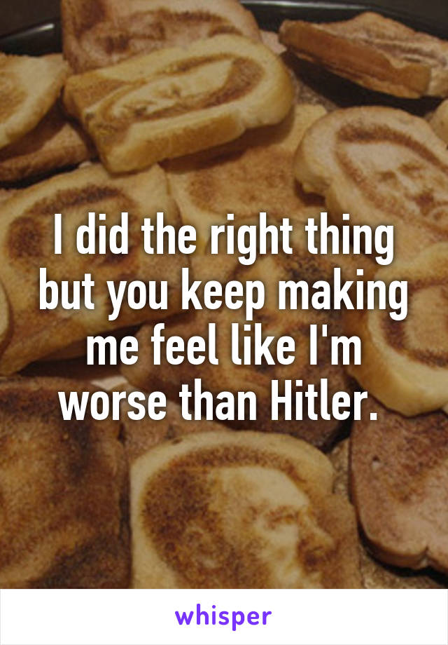 I did the right thing but you keep making me feel like I'm worse than Hitler. 