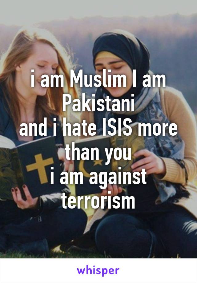 i am Muslim I am Pakistani
and i hate ISIS more than you
i am against terrorism