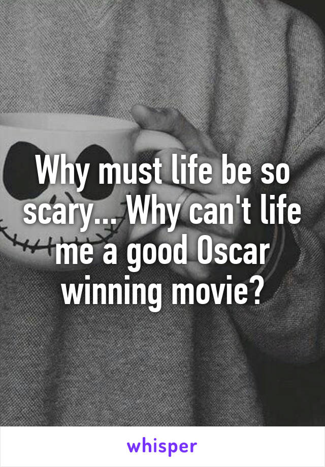 Why must life be so scary... Why can't life me a good Oscar winning movie?