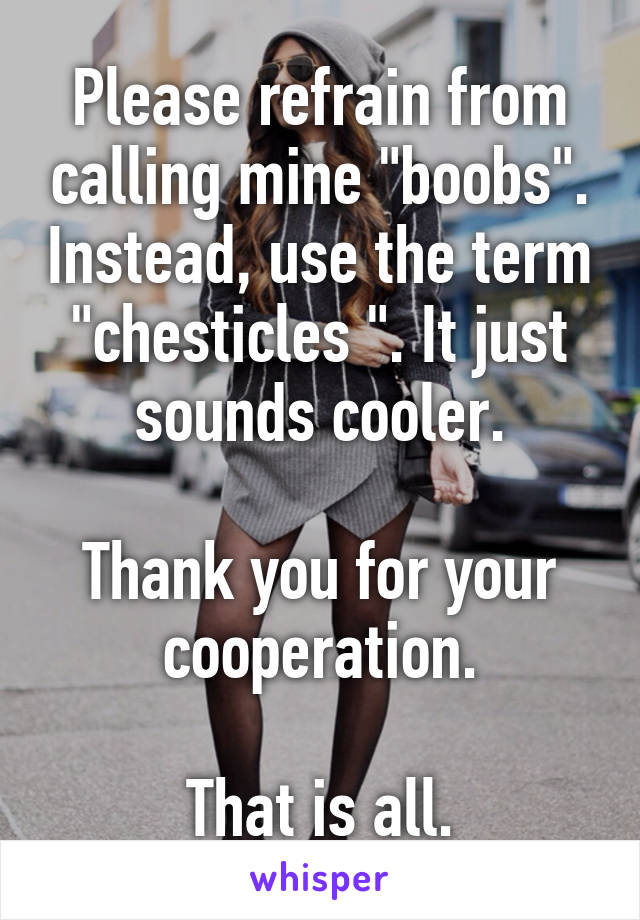 Please refrain from calling mine "boobs". Instead, use the term "chesticles ". It just sounds cooler.

Thank you for your cooperation.

That is all.