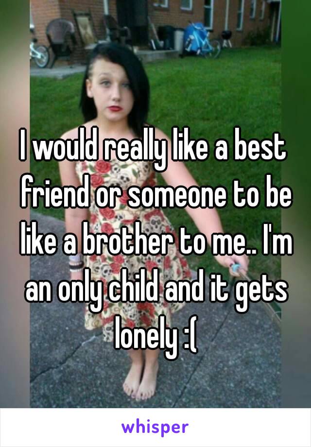 I would really like a best friend or someone to be like a brother to me.. I'm an only child and it gets lonely :(