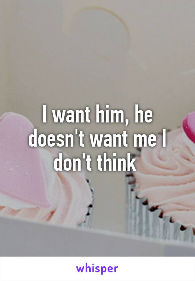 I want him, he doesn't want me I don't think 