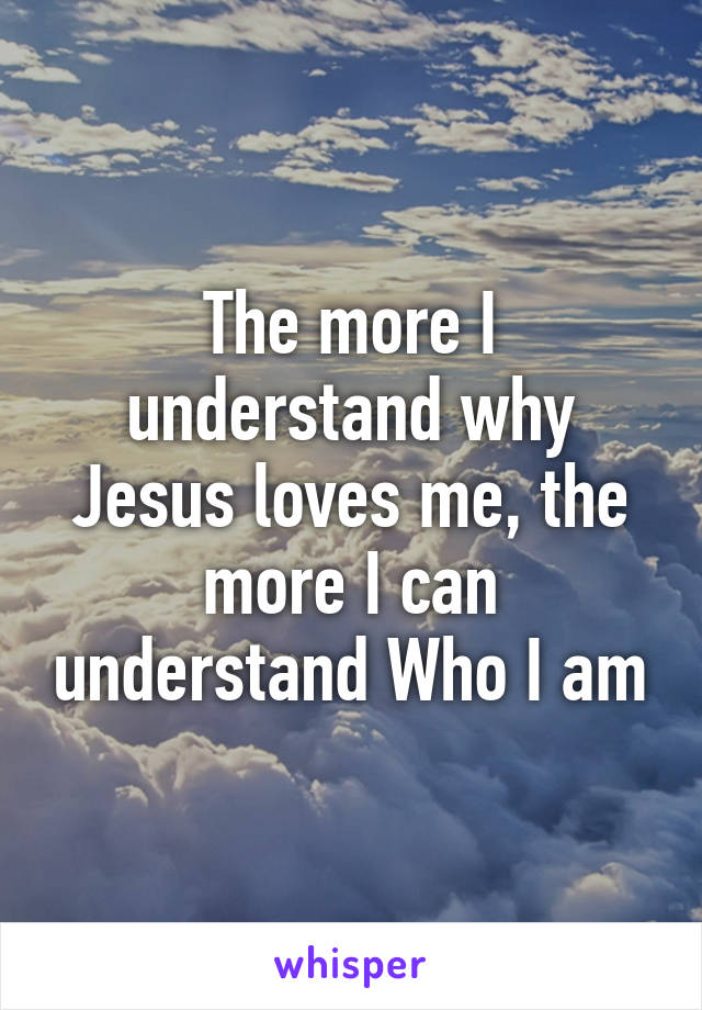 The more I understand why Jesus loves me, the more I can understand Who I am