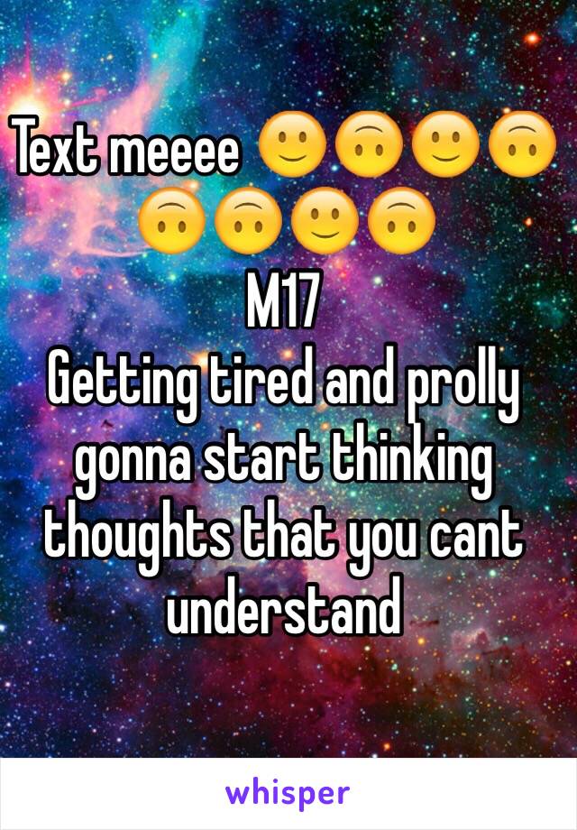 Text meeee 🙂🙃🙂🙃🙃🙃🙂🙃
M17
Getting tired and prolly gonna start thinking thoughts that you cant understand 