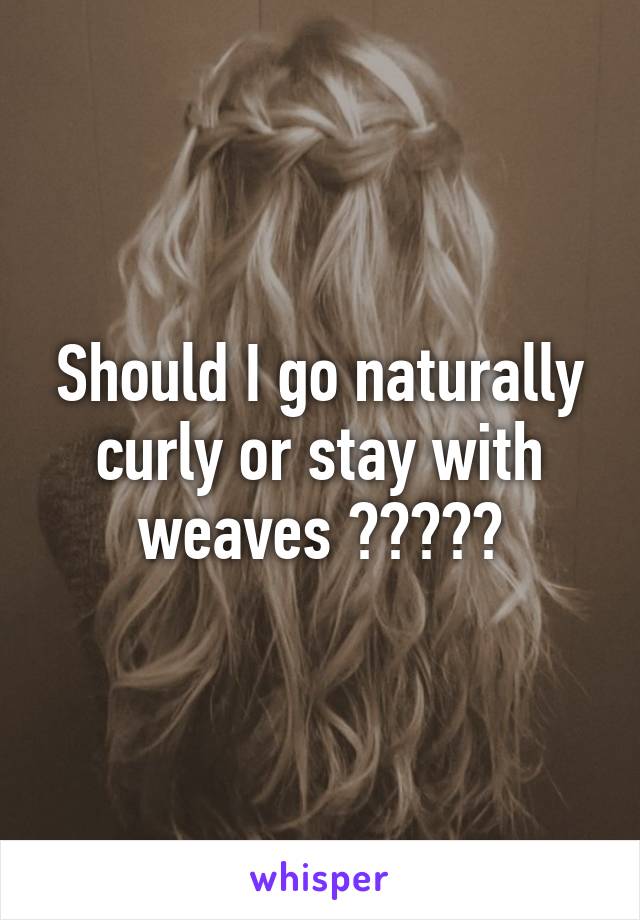 Should I go naturally curly or stay with weaves ?????
