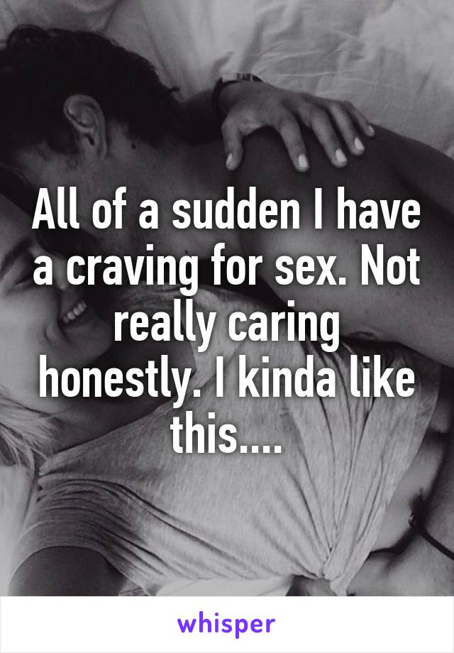 All of a sudden I have a craving for sex. Not really caring honestly. I kinda like this....