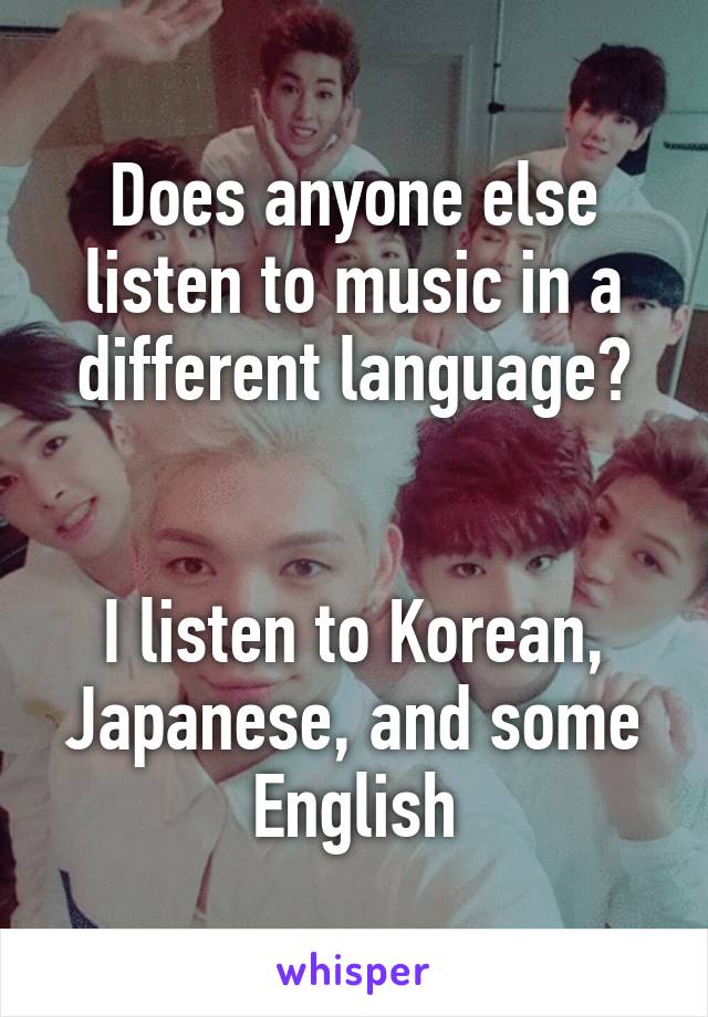 Does anyone else listen to music in a different language?


I listen to Korean, Japanese, and some English