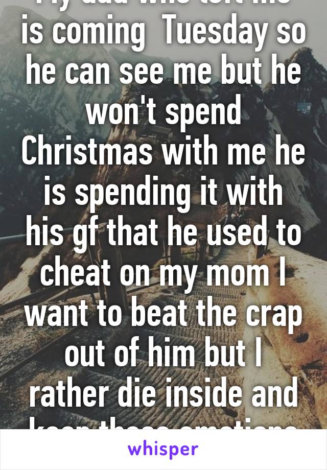 My dad who left me is coming  Tuesday so he can see me but he won't spend Christmas with me he is spending it with his gf that he used to cheat on my mom I want to beat the crap out of him but I rather die inside and keep those emotions in