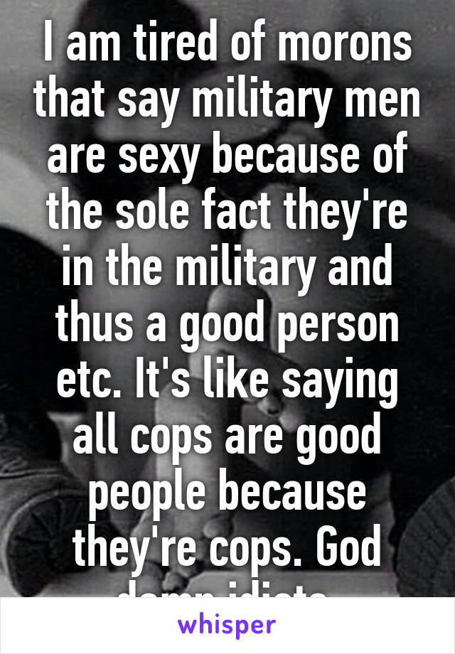 I am tired of morons that say military men are sexy because of the sole fact they're in the military and thus a good person etc. It's like saying all cops are good people because they're cops. God damn idiots.