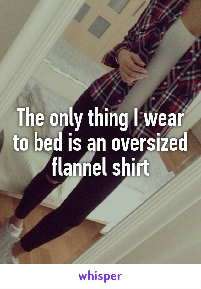 The only thing I wear to bed is an oversized flannel shirt