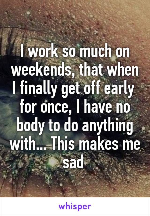 I work so much on weekends, that when I finally get off early  for once, I have no body to do anything with... This makes me sad 