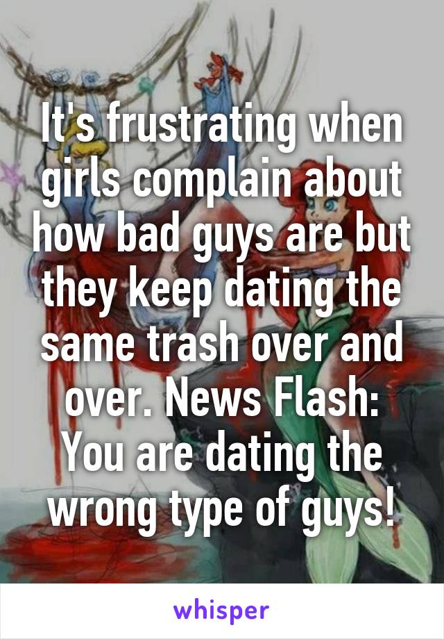 It's frustrating when girls complain about how bad guys are but they keep dating the same trash over and over. News Flash: You are dating the wrong type of guys!