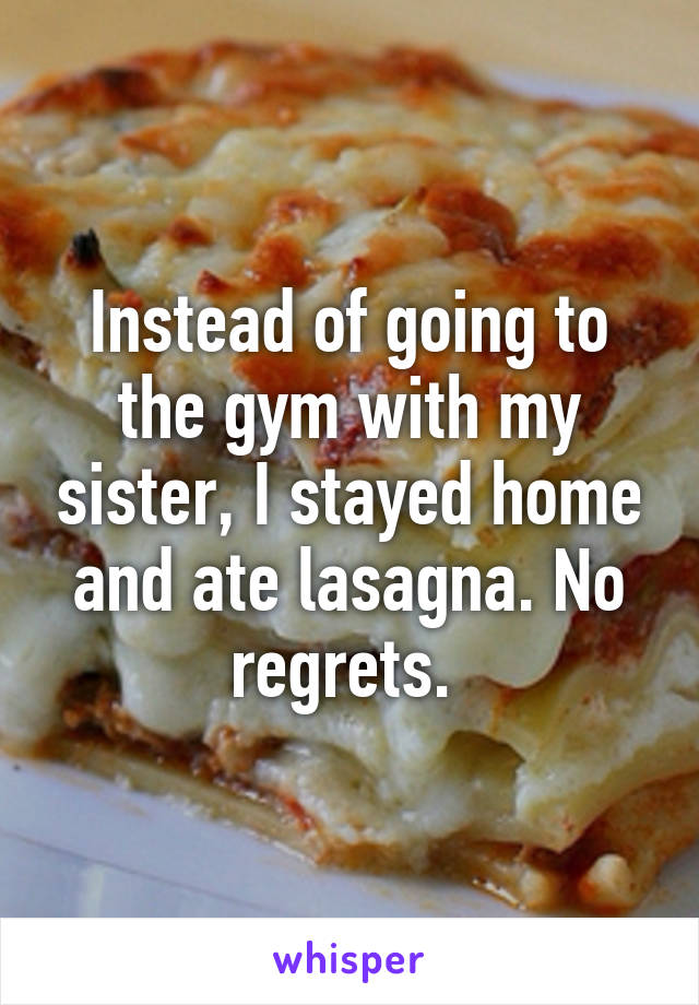 Instead of going to the gym with my sister, I stayed home and ate lasagna. No regrets. 